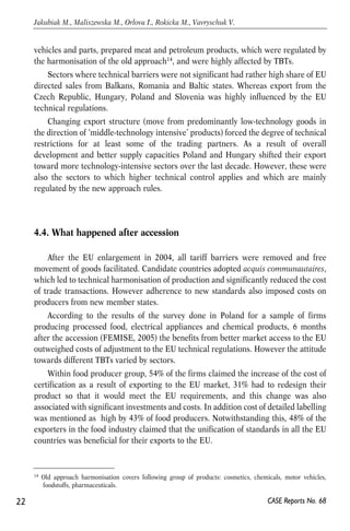 vehicles and parts, prepared meat and petroleum products, which were regulated by 
the harmonisation of the old approach14, and were highly affected by TBTs. 
Sectors where technical barriers were not significant had rather high share of EU 
directed sales from Balkans, Romania and Baltic states. Whereas export from the 
Czech Republic, Hungary, Poland and Slovenia was highly influenced by the EU 
technical regulations. 
Changing export structure (move from predominantly low-technology goods in 
the direction of ‘middle-technology intensive’ products) forced the degree of technical 
restrictions for at least some of the trading partners. As a result of overall 
development and better supply capacities Poland and Hungary shifted their export 
toward more technology-intensive sectors over the last decade. However, these were 
also the sectors to which higher technical control applies and which are mainly 
regulated by the new approach rules. 
4.4. What happened after accession 
After the EU enlargement in 2004, all tariff barriers were removed and free 
movement of goods facilitated. Candidate countries adopted acquis communautaires, 
which led to technical harmonisation of production and significantly reduced the cost 
of trade transactions. However adherence to new standards also imposed costs on 
producers from new member states. 
According to the results of the survey done in Poland for a sample of firms 
producing processed food, electrical appliances and chemical products, 6 months 
after the accession (FEMISE, 2005) the benefits from better market access to the EU 
outweighed costs of adjustment to the EU technical regulations. However the attitude 
towards different TBTs varied by sectors. 
Within food producer group, 54% of the firms claimed the increase of the cost of 
certification as a result of exporting to the EU market, 31% had to redesign their 
product so that it would meet the EU requirements, and this change was also 
associated with significant investments and costs. In addition cost of detailed labelling 
was mentioned as high by 43% of food producers. Notwithstanding this, 48% of the 
exporters in the food industry claimed that the unification of standards in all the EU 
countries was beneficial for their exports to the EU. 
22 
Jakubiak M., Maliszewska M., Orlova I., Rokicka M., Vavryschuk V. 
14 Old approach harmonisation covers following group of products: cosmetics, chemicals, motor vehicles, 
CASE Reports No. 68 
foodstuffs, pharmaceuticals. 
 