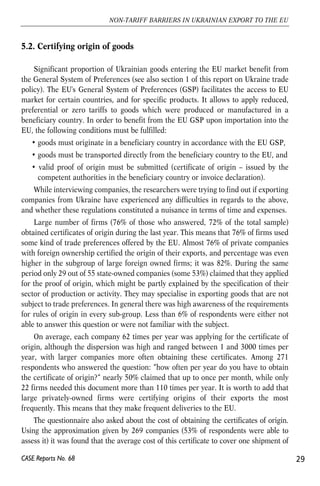 5.2. Certifying origin of goods 
Significant proportion of Ukrainian goods entering the EU market benefit from 
the General System of Preferences (see also section 1 of this report on Ukraine trade 
policy). The EU's General System of Preferences (GSP) facilitates the access to EU 
market for certain countries, and for specific products. It allows to apply reduced, 
preferential or zero tariffs to goods which were produced or manufactured in a 
beneficiary country. In order to benefit from the EU GSP upon importation into the 
EU, the following conditions must be fulfilled: 
• goods must originate in a beneficiary country in accordance with the EU GSP, 
• goods must be transported directly from the beneficiary country to the EU, and 
• valid proof of origin must be submitted (certificate of origin – issued by the 
competent authorities in the beneficiary country or invoice declaration). 
While interviewing companies, the researchers were trying to find out if exporting 
companies from Ukraine have experienced any difficulties in regards to the above, 
and whether these regulations constituted a nuisance in terms of time and expenses. 
Large number of firms (76% of those who answered, 72% of the total sample) 
obtained certificates of origin during the last year. This means that 76% of firms used 
some kind of trade preferences offered by the EU. Almost 76% of private companies 
with foreign ownership certified the origin of their exports, and percentage was even 
higher in the subgroup of large foreign owned firms; it was 82%. During the same 
period only 29 out of 55 state-owned companies (some 53%) claimed that they applied 
for the proof of origin, which might be partly explained by the specification of their 
sector of production or activity. They may specialise in exporting goods that are not 
subject to trade preferences. In general there was high awareness of the requirements 
for rules of origin in every sub-group. Less than 6% of respondents were either not 
able to answer this question or were not familiar with the subject. 
On average, each company 62 times per year was applying for the certificate of 
origin, although the dispersion was high and ranged between 1 and 3000 times per 
year, with larger companies more often obtaining these certificates. Among 271 
respondents who answered the question: “how often per year do you have to obtain 
the certificate of origin?“ nearly 50% claimed that up to once per month, while only 
22 firms needed this document more than 110 times per year. It is worth to add that 
large privately-owned firms were certifying origins of their exports the most 
frequently. This means that they make frequent deliveries to the EU. 
The questionnaire also asked about the cost of obtaining the certificates of origin. 
Using the approximation given by 269 companies (53% of respondents were able to 
assess it) it was found that the average cost of this certificate to cover one shipment of 
29 
NON-TARIFF BARRIERS IN UKRAINIAN EXPORT TO THE EU 
CASE Reports No. 68 
 