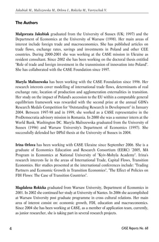 The Authors 
Małgorzata Jakubiak graduated from the University of Sussex (UK; 1997) and the 
Department of Economics at the University of Warsaw (1998). Her main areas of 
interest include foreign trade and macroeconomics. She has published articles on 
trade flows, exchange rates, savings and investments in Poland and other CEE 
countries. During 2000-2001 she was working at the CASE mission in Ukraine as 
resident consultant. Since 2002 she has been working on the doctoral thesis entitled 
"Role of trade and foreign investment in the transmission of innovation into Poland". 
She has collaborated with the CASE Foundation since 1997. 
Maryla Maliszewska has been working with the CASE Foundation since 1996. Her 
research interests cover modelling of international trade flows, determinants of real 
exchange rate, location of production and agglomeration externalities in transition. 
Her study on the impact of Poland's accession to the EU within a computable general 
equilibrium framework was rewarded with the second prize at the annual GDN's 
Research Medals Competition for "Outstanding Research in Development" in January 
2004. Between 1997-98 and in 1999, she worked as a CASE representative in the 
ProDemocratia advisory mission in Romania. In 2000 she was a summer intern at the 
World Bank, Washington DC. Maryla Maliszewska graduated from the University of 
Sussex (1996) and Warsaw University's Department of Economics (1997). She 
successfully defended her DPhil thesis at the University of Sussex in 2004. 
Irina Orlova has been working with CASE Ukraine since September 2006. She is a 
graduate of Economics Education and Research Consortium (EERC) ‘2005, MA 
Program in Economics at National University of "Kyiv-Mohyla Academy". Irina's 
research interests lie in the areas of International Trade, Capital Flows, Transition 
Economies. Her studies presented at the international conferences include: "Trading 
Partners and Economic Growth in Transition Economies", "The Effect of Policies on 
FDI Flows: The Case of Transition Countries". 
Magdalena Rokicka graduated from Warsaw University, Department of Economics in 
2001. In 2002 she continued her study at University of Nantes. In 2006 she accomplished 
at Warsaw University post graduate programme in cross cultural relations. Her main 
area of interest consist on: economic growth, FDI, education and macroeconomics. 
Since 2004 she has been working at CASE, as a member of application team, currently, 
as junior researcher, she is taking part in several research projects. 
4 
Jakubiak M., Maliszewska M., Orlova I., Rokicka M., Vavryschuk V. 
CASE Reports No. 68 
 