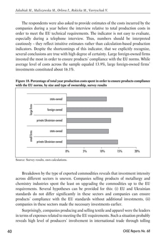 The respondents were also asked to provide estimates of the costs incurred by the 
companies during a year before the interview relative to total production costs in 
order to meet the EU technical requirements. The indicator is not easy to evaluate, 
especially during a telephone interview. Thus, numbers should be interpreted 
cautiously – they reflect intuitive estimates rather than calculation-based production 
indicators. Despite the shortcomings of this indicator, that we explicitly recognize, 
several conclusions are true with high degree of certainty. Large foreign-owned firms 
invested the most in order to ensure products’ compliance with the EU norms. While 
average level of costs across the sample equaled 13.9%, large foreign-owned firms’ 
investments constituted about 16.1%. 
Figure 18. Percentage of total year production costs spent in order to ensure products compliance 
with the EU norms, by size and type of ownership, survey results 
0% 5% 10% 15% 20% 
small firms large firms 
state-owned 
foreign-owned 
private Ukrainian-owned 
state-owned 
private Ukrainian-owned 
Breakdown by the type of exported commodities reveals that investment intensity 
across different sectors is uneven. Companies selling products of metallurgy and 
chemistry industries spent the least on upgrading the commodities up to the EU 
requirements. Several hypotheses can be provided for this: (i) EU and Ukrainian 
standards do not differ significantly in these sectors and companies can ensure 
products’ compliance with the EU standards without additional investments, (ii) 
companies in these sectors made the necessary investments earlier. 
Surprisingly, companies producing and selling textile and apparel were the leaders 
in terms of expenses related to meeting the EU requirements. Such a situation probably 
reveals high level of producers’ involvement in international trade through tolling 
40 
Jakubiak M., Maliszewska M., Orlova I., Rokicka M., Vavryschuk V. 
CASE Reports No. 68 
Source: Survey results, own calculations. 
 