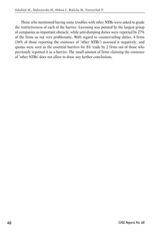 Those who mentioned having some troubles with other NTBs were asked to grade 
the restrictiveness of each of the barrier. Licensing was pointed by the largest group 
of companies as important obstacle, while anti-dumping duties were reported by 27% 
of the firms as not very problematic. With regard to countervailing duties, 4 firms 
(36% of those reporting the existence of ‘other NTBs’) assessed it negatively, and 
quotas were seen as the essential barriers for EU trade by 2 firms out of those who 
previously reported it as a barrier. The small amount of firms claiming the existence 
of ‘other NTBs’ does not allow to draw any further conclusions. 
48 
Jakubiak M., Maliszewska M., Orlova I., Rokicka M., Vavryschuk V. 
CASE Reports No. 68 
 