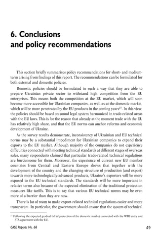 6. Conclusions 
and policy recommendations 
This section briefly summarises policy recommendations for short- and medium-term 
arising from findings of this report. The recommendations can be formulated for 
both external and domestic policies. 
Domestic policies should be formulated in such a way that they are able to 
prepare Ukrainian private sector to withstand high competition from the EU 
enterprises. This means both the competition at the EU market, which will soon 
become more accessible for Ukrainian companies, as well as at the domestic market, 
which will be more penetrated by the EU products in the coming years27. In this view, 
the policies should be based on sound legal system harmonized in trade-related areas 
with the EU laws. This is for the reason that already at the moment trade with the EU 
has relatively high share, and that the EU norms can anchor reforms and economic 
development of Ukraine. 
As the survey results demonstrate, inconsistency of Ukrainian and EU technical 
norms may be a substantial impediment for Ukrainian companies to expand their 
exports to the EU market. Although majority of the companies do not experience 
difficulties connected with meeting technical standards at different stages of overseas 
sales, many respondents claimed that particular trade-related technical regulations 
are burdensome for them. Moreover, the experience of current new EU member 
countries from Central and Eastern Europe shows that together with the 
development of the country and the changing structure of production (and export) 
towards more technologically-advanced products, Ukraine’s exporters will be more 
exposed to the EU technical standards. The standards will be more important in 
relative terms also because of the expected elimination of the traditional protection 
measures like tariffs. This is to say that various EU technical norms may be even 
more of a barrier than they are now. 
There is lot of room to make export-related technical regulations easier and more 
transparent. In particular, the government should ensure that the system of technical 
27 Following the expected gradual fall of protection of the domestic market connected with the WTO entry and 
FTA agreement with the EU. 
CASE Reports No. 68 49 
 