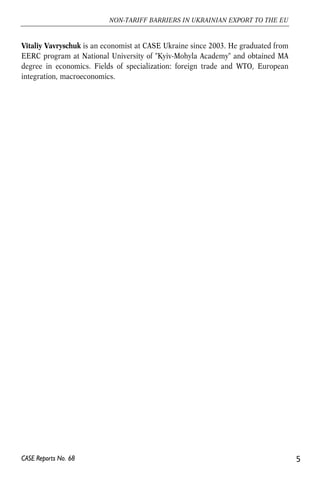 Vitaliy Vavryschuk is an economist at CASE Ukraine since 2003. He graduated from 
EERC program at National University of "Kyiv-Mohyla Academy" and obtained MA 
degree in economics. Fields of specialization: foreign trade and WTO, European 
integration, macroeconomics. 
5 
NON-TARIFF BARRIERS IN UKRAINIAN EXPORT TO THE EU 
CASE Reports No. 68 
 