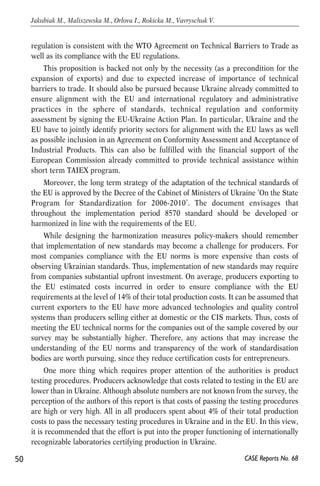 regulation is consistent with the WTO Agreement on Technical Barriers to Trade as 
well as its compliance with the EU regulations. 
This proposition is backed not only by the necessity (as a precondition for the 
expansion of exports) and due to expected increase of importance of technical 
barriers to trade. It should also be pursued because Ukraine already committed to 
ensure alignment with the EU and international regulatory and administrative 
practices in the sphere of standards, technical regulation and conformity 
assessment by signing the EU-Ukraine Action Plan. In particular, Ukraine and the 
EU have to jointly identify priority sectors for alignment with the EU laws as well 
as possible inclusion in an Agreement on Conformity Assessment and Acceptance of 
Industrial Products. This can also be fulfilled with the financial support of the 
European Commission already committed to provide technical assistance within 
short term TAIEX program. 
Moreover, the long term strategy of the adaptation of the technical standards of 
the EU is approved by the Decree of the Cabinet of Ministers of Ukraine ‘On the State 
Program for Standardization for 2006-2010’. The document envisages that 
throughout the implementation period 8570 standard should be developed or 
harmonized in line with the requirements of the EU. 
While designing the harmonization measures policy-makers should remember 
that implementation of new standards may become a challenge for producers. For 
most companies compliance with the EU norms is more expensive than costs of 
observing Ukrainian standards. Thus, implementation of new standards may require 
from companies substantial upfront investment. On average, producers exporting to 
the EU estimated costs incurred in order to ensure compliance with the EU 
requirements at the level of 14% of their total production costs. It can be assumed that 
current exporters to the EU have more advanced technologies and quality control 
systems than producers selling either at domestic or the CIS markets. Thus, costs of 
meeting the EU technical norms for the companies out of the sample covered by our 
survey may be substantially higher. Therefore, any actions that may increase the 
understanding of the EU norms and transparency of the work of standardisation 
bodies are worth pursuing, since they reduce certification costs for entrepreneurs. 
One more thing which requires proper attention of the authorities is product 
testing procedures. Producers acknowledge that costs related to testing in the EU are 
lower than in Ukraine. Although absolute numbers are not known from the survey, the 
perception of the authors of this report is that costs of passing the testing procedures 
are high or very high. All in all producers spent about 4% of their total production 
costs to pass the necessary testing procedures in Ukraine and in the EU. In this view, 
it is recommended that the effort is put into the proper functioning of internationally 
recognizable laboratories certifying production in Ukraine. 
50 
Jakubiak M., Maliszewska M., Orlova I., Rokicka M., Vavryschuk V. 
CASE Reports No. 68 
 