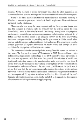 reforms. At the moment, it seems particularly important to adopt regulations on 
customs valuation, provide trainings and increase computerisation of customs posts. 
Some of the firms claimed existence of troublesome non-automatic licensing in 
Ukraine. It seems that perhaps a closer look should be given to this restriction and 
perhaps it can be eliminated. 
There can also be a scope for export-support policies. However, one should note 
that the increase in overseas sales is primarily for the private sector to solve. 
Nevertheless, some actions may be worth considering. Among them are programs 
raising export potential awareness among producers, and stimulating trade activity of 
SMEs. Another potential action is an effective support in the form of providing 
insurance to export credits or providing credit guarantees to SMEs, which often 
operate on tight margins and cannot insure their deliveries. The government can also 
support provision of regular information on trade events and changes in trade 
conditions for enterprises and business associations. 
The recommendation for external policies arising from this report are reduced to 
two issues. The first one is to ensure WTO accession in 2007. The second issue relates 
to the coming negotiations on the shape of the EU-Ukraine free trade agreement. In 
its core, the agreement will deal with the gradual liberalisation of tariffs and 
traditional protection measures in manufacturing trade between the two sides. It 
seems desirable, for the reasons listed above, to strengthen it with commitments on 
harmonisation and some reforms to the maximum possible extent. In particular, it 
seems desirable that the agreement covers also support to customs service reform. 
Moreover, it should also relate to harmonisation and mutual recognition of standards 
and to adoption of EU agri-food standards by Ukraine. Liberalisation of Ukraine’s 
financial intermediation sector could also be included, as it supports the development 
of companies and enlarges country’s supply capacity. 
52 
Jakubiak M., Maliszewska M., Orlova I., Rokicka M., Vavryschuk V. 
CASE Reports No. 68 
 