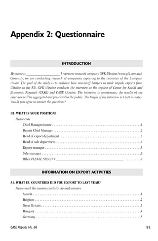 Appendix 2: Questionnaire 
INTRODUCTION 
My name is _______________________ I represent research company GFK Ukraine (www.gfk.com.ua). 
Currently, we are conducting research of companies exporting to the countries of the European 
Union. The goal of the study is to evaluate how non-tariff barriers to trade impede exports from 
Ukraine to the EU. GFK Ukraine conducts the interview at the request of Center for Social and 
Economic Research (CASE) and CASE Ukraine. The interview is anonymous; the results of the 
interview will be aggregated and presented to the public. The length of the interview is 15-20 minutes. 
Would you agree to answer the questions? 
B1. WHAT IS YOUR POSITION? 
Please code 
Chief Manager/owner . . . . . . . . . . . . . . . . . . . . . . . . . . . . . . . . . . . . . . . . . . . . . . . . . . . . .1 
Deputy Chief Manager . . . . . . . . . . . . . . . . . . . . . . . . . . . . . . . . . . . . . . . . . . . . . . . . . . . .2 
Head of export department . . . . . . . . . . . . . . . . . . . . . . . . . . . . . . . . . . . . . . . . . . . . . . . . .3 
Head of sale department . . . . . . . . . . . . . . . . . . . . . . . . . . . . . . . . . . . . . . . . . . . . . . . . . . .4 
Export manager . . . . . . . . . . . . . . . . . . . . . . . . . . . . . . . . . . . . . . . . . . . . . . . . . . . . . . . . .5 
Sale manager . . . . . . . . . . . . . . . . . . . . . . . . . . . . . . . . . . . . . . . . . . . . . . . . . . . . . . . . . . .6 
Other PLEASE SPECIFY _______________________________________________ . . . . . . . . . . .7 
INFORMATION ON EXPORT ACTIVITIES 
A1. WHAT EU COUNTRIES DID YOU EXPORT TO LAST YEAR? 
Please mark the country carefully. Several answers 
Austria . . . . . . . . . . . . . . . . . . . . . . . . . . . . . . . . . . . . . . . . . . . . . . . . . . . . . . . . . . . . . . . .1 
Belgium . . . . . . . . . . . . . . . . . . . . . . . . . . . . . . . . . . . . . . . . . . . . . . . . . . . . . . . . . . . . . . .2 
Great Britain . . . . . . . . . . . . . . . . . . . . . . . . . . . . . . . . . . . . . . . . . . . . . . . . . . . . . . . . . . .3 
Hungary . . . . . . . . . . . . . . . . . . . . . . . . . . . . . . . . . . . . . . . . . . . . . . . . . . . . . . . . . . . . . . .4 
Germany . . . . . . . . . . . . . . . . . . . . . . . . . . . . . . . . . . . . . . . . . . . . . . . . . . . . . . . . . . . . . . .5 
CASE Reports No. 68 55 
 