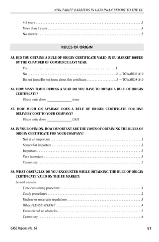 4-5 years . . . . . . . . . . . . . . . . . . . . . . . . . . . . . . . . . . . . . . . . . . . . . . . . . . . . . . . . . . . . . . .3 
More than 5 years . . . . . . . . . . . . . . . . . . . . . . . . . . . . . . . . . . . . . . . . . . . . . . . . . . . . . . . .4 
No answer . . . . . . . . . . . . . . . . . . . . . . . . . . . . . . . . . . . . . . . . . . . . . . . . . . . . . . . . . . . . .5 
A5. DID YOU OBTAINE A RULE OF ORIGIN CERTIFICATE VALID IN EU MARKET ISSUED 
BY THE CHAMBER OF COMMERCE LAST YEAR: 
Yes . . . . . . . . . . . . . . . . . . . . . . . . . . . . . . . . . . . . . . . . . . . . . . . . . . . .1 
No . . . . . . . . . . . . . . . . . . . . . . . . . . . . . . . . . . . . . . . . . . . . . . . . . . . . .2 → TOWARDS A10 
Do not know/Do not know about this certificate . . . . . . . . . . . . . . . . . . .3 → TOWARDS A10 
A6. HOW MANY TIMES DURING A YEAR DO YOU HAVE TO OBTAIN A RULE OF ORIGIN 
CERTIFICATE? 
Please write down _________________ times 
A7. HOW MUCH ON AVARAGE DOES A RULE OF ORIGIN CERTIFICATE FOR ONE 
DELIVERY COST TO YOUR COMPANY? 
Please write down _________________ UAH 
A8. IN YOUR OPINION, HOW IMPORTANT ARE THE COSTS OF OBTAINING THE RULES OF 
ORIGIN CERTIFICATE FOR YOUR COMPANY? 
Not at all important . . . . . . . . . . . . . . . . . . . . . . . . . . . . . . . . . . . . . . . . . . . . . . . . . . . . . .1 
Somewhat important . . . . . . . . . . . . . . . . . . . . . . . . . . . . . . . . . . . . . . . . . . . . . . . . . . . . .2 
Important . . . . . . . . . . . . . . . . . . . . . . . . . . . . . . . . . . . . . . . . . . . . . . . . . . . . . . . . . . . . . .3 
Very important . . . . . . . . . . . . . . . . . . . . . . . . . . . . . . . . . . . . . . . . . . . . . . . . . . . . . . . . . .4 
Cannot say . . . . . . . . . . . . . . . . . . . . . . . . . . . . . . . . . . . . . . . . . . . . . . . . . . . . . . . . . . . . .5 
A9. WHAT OBSTACLES DO YOU ENCOUNTER WHILE OBTAINING THE RULE OF ORIGIN 
CERTIFICATE VALID ON THE EU MARKET: 
Several answers 
Time-consuming procedure . . . . . . . . . . . . . . . . . . . . . . . . . . . . . . . . . . . . . . . . . . . . . . . .1 
Costly procedures . . . . . . . . . . . . . . . . . . . . . . . . . . . . . . . . . . . . . . . . . . . . . . . . . . . . . . . .2 
Unclear or uncertain regulations . . . . . . . . . . . . . . . . . . . . . . . . . . . . . . . . . . . . . . . . . . . .3 
Other PLEASE SPECIFY ___________ . . . . . . . . . . . . . . . . . . . . . . . . . . . . . . . . . . . . . . . . .4 
Encountered no obstacles . . . . . . . . . . . . . . . . . . . . . . . . . . . . . . . . . . . . . . . . . . . . . . . . . .5 
Cannot say . . . . . . . . . . . . . . . . . . . . . . . . . . . . . . . . . . . . . . . . . . . . . . . . . . . . . . . . . . . . .6 
57 
NON-TARIFF BARRIERS IN UKRAINIAN EXPORT TO THE EU 
CASE Reports No. 68 
RULES OF ORIGIN 
 