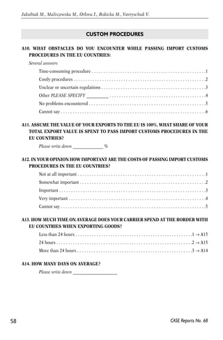A10. WHAT OBSTACLES DO YOU ENCOUNTER WHILE PASSING IMPORT CUSTOMS 
PROCEDURES IN THE EU COUNTRIES: 
Several answers 
Time-consuming procedure . . . . . . . . . . . . . . . . . . . . . . . . . . . . . . . . . . . . . . . . . . . . . . . .1 
Costly procedures . . . . . . . . . . . . . . . . . . . . . . . . . . . . . . . . . . . . . . . . . . . . . . . . . . . . . . . .2 
Unclear or uncertain regulations . . . . . . . . . . . . . . . . . . . . . . . . . . . . . . . . . . . . . . . . . . . .3 
Other PLEASE SPECIFY ___________ . . . . . . . . . . . . . . . . . . . . . . . . . . . . . . . . . . . . . . . . .4 
No problems encountered . . . . . . . . . . . . . . . . . . . . . . . . . . . . . . . . . . . . . . . . . . . . . . . . .5 
Cannot say . . . . . . . . . . . . . . . . . . . . . . . . . . . . . . . . . . . . . . . . . . . . . . . . . . . . . . . . . . . . .6 
A11. ASSUME THE VALUE OF YOUR EXPORTS TO THE EU IS 100%, WHAT SHARE OF YOUR 
TOTAL EXPORT VALUE IS SPENT TO PASS IMPORT CUSTOMS PROCEDURES IN THE 
EU COUNTRIES? 
Please write down _______________ % 
A12. IN YOUR OPINION HOW IMPORTANT ARE THE COSTS OF PASSING IMPORT CUSTOMS 
PROCEDURES IN THE EU COUNTRIES? 
Not at all important . . . . . . . . . . . . . . . . . . . . . . . . . . . . . . . . . . . . . . . . . . . . . . . . . . . . . .1 
Somewhat important . . . . . . . . . . . . . . . . . . . . . . . . . . . . . . . . . . . . . . . . . . . . . . . . . . . . .2 
Important . . . . . . . . . . . . . . . . . . . . . . . . . . . . . . . . . . . . . . . . . . . . . . . . . . . . . . . . . . . . . .3 
Very important . . . . . . . . . . . . . . . . . . . . . . . . . . . . . . . . . . . . . . . . . . . . . . . . . . . . . . . . . .4 
Cannot say . . . . . . . . . . . . . . . . . . . . . . . . . . . . . . . . . . . . . . . . . . . . . . . . . . . . . . . . . . . . .5 
A13. HOW MUCH TIME ON AVERAGE DOES YOUR CARRIER SPEND AT THE BORDER WITH 
EU COUNTRIES WHEN EXPORTING GOODS? 
Less than 24 hours . . . . . . . . . . . . . . . . . . . . . . . . . . . . . . . . . . . . . . . . . . . . . . . . . .1 → A15 
24 hours . . . . . . . . . . . . . . . . . . . . . . . . . . . . . . . . . . . . . . . . . . . . . . . . . . . . . . . . . .2 → A15 
More than 24 hours . . . . . . . . . . . . . . . . . . . . . . . . . . . . . . . . . . . . . . . . . . . . . . . . .3 → A14 
A14. HOW MANY DAYS ON AVERAGE? 
Please write down ______________________ 
58 
Jakubiak M., Maliszewska M., Orlova I., Rokicka M., Vavryschuk V. 
CASE Reports No. 68 
CUSTOM PROCEDURES 
 