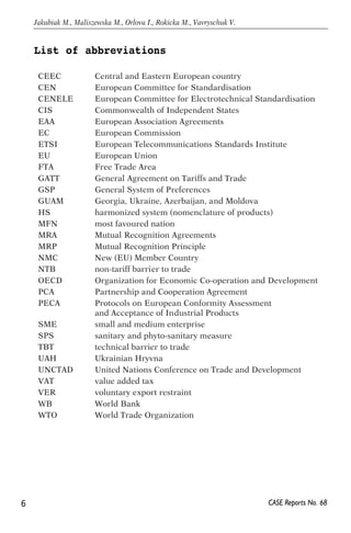 List of abbreviations 
6 
Jakubiak M., Maliszewska M., Orlova I., Rokicka M., Vavryschuk V. 
CEEC Central and Eastern European country 
CEN European Committee for Standardisation 
CENELE European Committee for Electrotechnical Standardisation 
CIS Commonwealth of Independent States 
EAA European Association Agreements 
EC European Commission 
ETSI European Telecommunications Standards Institute 
EU European Union 
FTA Free Trade Area 
GATT General Agreement on Tariffs and Trade 
GSP General System of Preferences 
GUAM Georgia, Ukraine, Azerbaijan, and Moldova 
HS harmonized system (nomenclature of products) 
MFN most favoured nation 
MRA Mutual Recognition Agreements 
MRP Mutual Recognition Principle 
NMC New (EU) Member Country 
NTB non-tariff barrier to trade 
OECD Organization for Economic Co-operation and Development 
PCA Partnership and Cooperation Agreement 
PECA Protocols on European Conformity Assessment 
CASE Reports No. 68 
and Acceptance of Industrial Products 
SME small and medium enterprise 
SPS sanitary and phyto-sanitary measure 
TBT technical barrier to trade 
UAH Ukrainian Hryvn a 
UNCTAD United Nations Conference on Trade and Development 
VAT value added tax 
VER voluntary export restraint 
WB World Bank 
WTO World Trade Organization 
 
