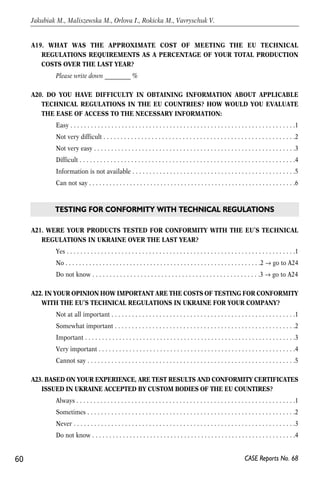 A19. WHAT WAS THE APPROXIMATE COST OF MEETING THE EU TECHNICAL 
REGULATIONS REQUIREMENTS AS A PERCENTAGE OF YOUR TOTAL PRODUCTION 
COSTS OVER THE LAST YEAR? 
Please write down _________ % 
A20. DO YOU HAVE DIFFICULTY IN OBTAINING INFORMATION ABOUT APPLICABLE 
TECHNICAL REGULATIONS IN THE EU COUNTRIES? HOW WOULD YOU EVALUATE 
THE EASE OF ACCESS TO THE NECESSARY INFORMATION: 
Easy . . . . . . . . . . . . . . . . . . . . . . . . . . . . . . . . . . . . . . . . . . . . . . . . . . . . . . . . . . . . . . . . . .1 
Not very difficult . . . . . . . . . . . . . . . . . . . . . . . . . . . . . . . . . . . . . . . . . . . . . . . . . . . . . . . .2 
Not very easy . . . . . . . . . . . . . . . . . . . . . . . . . . . . . . . . . . . . . . . . . . . . . . . . . . . . . . . . . . .3 
Difficult . . . . . . . . . . . . . . . . . . . . . . . . . . . . . . . . . . . . . . . . . . . . . . . . . . . . . . . . . . . . . . .4 
Information is not available . . . . . . . . . . . . . . . . . . . . . . . . . . . . . . . . . . . . . . . . . . . . . . . .5 
Can not say . . . . . . . . . . . . . . . . . . . . . . . . . . . . . . . . . . . . . . . . . . . . . . . . . . . . . . . . . . . . .6 
TESTING FOR CONFORMITY WITH TECHNICAL REGULATIONS 
A21. WERE YOUR PRODUCTS TESTED FOR CONFORMITY WITH THE EU’S TECHNICAL 
REGULATIONS IN UKRAINE OVER THE LAST YEAR? 
Yes . . . . . . . . . . . . . . . . . . . . . . . . . . . . . . . . . . . . . . . . . . . . . . . . . . . . . . . . . . . . . . . . . . .1 
No . . . . . . . . . . . . . . . . . . . . . . . . . . . . . . . . . . . . . . . . . . . . . . . . . . . . . . . . . .2 → go to A24 
Do not know . . . . . . . . . . . . . . . . . . . . . . . . . . . . . . . . . . . . . . . . . . . . . . . . .3 → go to A24 
A22. IN YOUR OPINION HOW IMPORTANT ARE THE COSTS OF TESTING FOR CONFORMITY 
WITH THE EU’S TECHNICAL REGULATIONS IN UKRAINE FOR YOUR COMPANY? 
Not at all important . . . . . . . . . . . . . . . . . . . . . . . . . . . . . . . . . . . . . . . . . . . . . . . . . . . . . .1 
Somewhat important . . . . . . . . . . . . . . . . . . . . . . . . . . . . . . . . . . . . . . . . . . . . . . . . . . . . .2 
Important . . . . . . . . . . . . . . . . . . . . . . . . . . . . . . . . . . . . . . . . . . . . . . . . . . . . . . . . . . . . . .3 
Very important . . . . . . . . . . . . . . . . . . . . . . . . . . . . . . . . . . . . . . . . . . . . . . . . . . . . . . . . . .4 
Cannot say . . . . . . . . . . . . . . . . . . . . . . . . . . . . . . . . . . . . . . . . . . . . . . . . . . . . . . . . . . . . .5 
A23. BASED ON YOUR EXPERIENCE, ARE TEST RESULTS AND CONFORMITY CERTIFICATES 
ISSUED IN UKRAINE ACCEPTED BY CUSTOM BODIES OF THE EU COUNTIRES? 
Always . . . . . . . . . . . . . . . . . . . . . . . . . . . . . . . . . . . . . . . . . . . . . . . . . . . . . . . . . . . . . . . .1 
Sometimes . . . . . . . . . . . . . . . . . . . . . . . . . . . . . . . . . . . . . . . . . . . . . . . . . . . . . . . . . . . . .2 
Never . . . . . . . . . . . . . . . . . . . . . . . . . . . . . . . . . . . . . . . . . . . . . . . . . . . . . . . . . . . . . . . . .3 
Do not know . . . . . . . . . . . . . . . . . . . . . . . . . . . . . . . . . . . . . . . . . . . . . . . . . . . . . . . . . . . .4 
60 
Jakubiak M., Maliszewska M., Orlova I., Rokicka M., Vavryschuk V. 
CASE Reports No. 68 
 