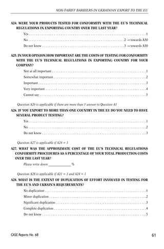A24. WERE YOUR PRODUCTS TESTED FOR CONFORMITY WITH THE EU’S TECHNICAL 
REGULATIONS IN EXPORTING COUNTRY OVER THE LAST YEAR? 
Yes . . . . . . . . . . . . . . . . . . . . . . . . . . . . . . . . . . . . . . . . . . . . . . . . . . . . . . . . . . . . . . . . . . .1 
No . . . . . . . . . . . . . . . . . . . . . . . . . . . . . . . . . . . . . . . . . . . . . . . . . . . . . . . .2 → towards A30 
Do not know . . . . . . . . . . . . . . . . . . . . . . . . . . . . . . . . . . . . . . . . . . . . . . . .3 → towards A30 
A25. IN YOUR OPINION HOW IMPORTANT ARE THE COSTS OF TESTING FOR CONFORMITY 
WITH THE EU’S TECHNICAL REGULATIONS IN EXPORTING COUNTRY FOR YOUR 
COMPANY? 
Not at all important . . . . . . . . . . . . . . . . . . . . . . . . . . . . . . . . . . . . . . . . . . . . . . . . . . . . . .1 
Somewhat important . . . . . . . . . . . . . . . . . . . . . . . . . . . . . . . . . . . . . . . . . . . . . . . . . . . . .2 
Important . . . . . . . . . . . . . . . . . . . . . . . . . . . . . . . . . . . . . . . . . . . . . . . . . . . . . . . . . . . . . .3 
Very important . . . . . . . . . . . . . . . . . . . . . . . . . . . . . . . . . . . . . . . . . . . . . . . . . . . . . . . . . .4 
Cannot say . . . . . . . . . . . . . . . . . . . . . . . . . . . . . . . . . . . . . . . . . . . . . . . . . . . . . . . . . . . . .5 
Question A26 is applicable if there are more than 1 answer to Question A1 
A26. IF YOU EXPORT TO MORE THAN ONE COUNTRY IN THE EU DO YOU NEED TO HAVE 
SEVERAL PRODUCT TESTING? 
Yes . . . . . . . . . . . . . . . . . . . . . . . . . . . . . . . . . . . . . . . . . . . . . . . . . . . . . . . . . . . . . . . . . . .1 
No . . . . . . . . . . . . . . . . . . . . . . . . . . . . . . . . . . . . . . . . . . . . . . . . . . . . . . . . . . . . . . . . . . .2 
Do not know . . . . . . . . . . . . . . . . . . . . . . . . . . . . . . . . . . . . . . . . . . . . . . . . . . . . . . . . . . . .3 
Question A27 is applicable if A24 = 1 
A27. WHAT WAS THE APPROXIMATE COST OF THE EU’S TECHNICAL REGULATIONS 
CONFORMITY PROCEDURES AS A PERCENTAGE OF YOUR TOTAL PRODUCTION COSTS 
OVER THE LAST YEAR? 
Please write down _______________ % 
Question A28 is applicable if A21 = 1 and A24 = 1 
A28. WHAT IS THE EXTENT OF DUPLICATION OF EFFORT INVOLVED IN TESTING FOR 
THE EU’S AND UKRAIN’S REQUIREMENTS? 
No duplication . . . . . . . . . . . . . . . . . . . . . . . . . . . . . . . . . . . . . . . . . . . . . . . . . . . . . . . . . .1 
Minor duplication . . . . . . . . . . . . . . . . . . . . . . . . . . . . . . . . . . . . . . . . . . . . . . . . . . . . . . . .2 
Significant duplication . . . . . . . . . . . . . . . . . . . . . . . . . . . . . . . . . . . . . . . . . . . . . . . . . . . .3 
Complete duplication . . . . . . . . . . . . . . . . . . . . . . . . . . . . . . . . . . . . . . . . . . . . . . . . . . . . .4 
Do not know . . . . . . . . . . . . . . . . . . . . . . . . . . . . . . . . . . . . . . . . . . . . . . . . . . . . . . . . . . . .5 
61 
NON-TARIFF BARRIERS IN UKRAINIAN EXPORT TO THE EU 
CASE Reports No. 68 
 