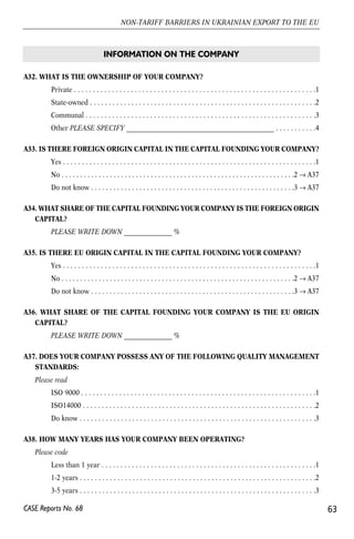 A32. WHAT IS THE OWNERSHIP OF YOUR COMPANY? 
Private . . . . . . . . . . . . . . . . . . . . . . . . . . . . . . . . . . . . . . . . . . . . . . . . . . . . . . . . . . . . . . . .1 
State-owned . . . . . . . . . . . . . . . . . . . . . . . . . . . . . . . . . . . . . . . . . . . . . . . . . . . . . . . . . . . .2 
Communal . . . . . . . . . . . . . . . . . . . . . . . . . . . . . . . . . . . . . . . . . . . . . . . . . . . . . . . . . . . . .3 
Other PLEASE SPECIFY ______________________________________________ . . . . . . . . . . .4 
A33. IS THERE FOREIGN ORIGIN CAPITAL IN THE CAPITAL FOUNDING YOUR COMPANY? 
Yes . . . . . . . . . . . . . . . . . . . . . . . . . . . . . . . . . . . . . . . . . . . . . . . . . . . . . . . . . . . . . . . . . . .1 
No . . . . . . . . . . . . . . . . . . . . . . . . . . . . . . . . . . . . . . . . . . . . . . . . . . . . . . . . . . . . . . .2 → A37 
Do not know . . . . . . . . . . . . . . . . . . . . . . . . . . . . . . . . . . . . . . . . . . . . . . . . . . . . . . .3 → A37 
A34. WHAT SHARE OF THE CAPITAL FOUNDING YOUR COMPANY IS THE FOREIGN ORIGIN 
CAPITAL? 
PLEASE WRITE DOWN _______________ % 
A35. IS THERE EU ORIGIN CAPITAL IN THE CAPITAL FOUNDING YOUR COMPANY? 
Yes . . . . . . . . . . . . . . . . . . . . . . . . . . . . . . . . . . . . . . . . . . . . . . . . . . . . . . . . . . . . . . . . . . .1 
No . . . . . . . . . . . . . . . . . . . . . . . . . . . . . . . . . . . . . . . . . . . . . . . . . . . . . . . . . . . . . . .2 → A37 
Do not know . . . . . . . . . . . . . . . . . . . . . . . . . . . . . . . . . . . . . . . . . . . . . . . . . . . . . . .3 → A37 
A36. WHAT SHARE OF THE CAPITAL FOUNDING YOUR COMPANY IS THE EU ORIGIN 
CAPITAL? 
PLEASE WRITE DOWN _______________ % 
A37. DOES YOUR COMPANY POSSESS ANY OF THE FOLLOWING QUALITY MANAGEMENT 
STANDARDS: 
Please read 
ISO 9000 . . . . . . . . . . . . . . . . . . . . . . . . . . . . . . . . . . . . . . . . . . . . . . . . . . . . . . . . . . . . . .1 
ISO14000 . . . . . . . . . . . . . . . . . . . . . . . . . . . . . . . . . . . . . . . . . . . . . . . . . . . . . . . . . . . . . .2 
Do know . . . . . . . . . . . . . . . . . . . . . . . . . . . . . . . . . . . . . . . . . . . . . . . . . . . . . . . . . . . . . . .3 
A38. HOW MANY YEARS HAS YOUR COMPANY BEEN OPERATING? 
Please code 
Less than 1 year . . . . . . . . . . . . . . . . . . . . . . . . . . . . . . . . . . . . . . . . . . . . . . . . . . . . . . . . .1 
1-2 years . . . . . . . . . . . . . . . . . . . . . . . . . . . . . . . . . . . . . . . . . . . . . . . . . . . . . . . . . . . . . . .2 
3-5 years . . . . . . . . . . . . . . . . . . . . . . . . . . . . . . . . . . . . . . . . . . . . . . . . . . . . . . . . . . . . . . .3 
63 
NON-TARIFF BARRIERS IN UKRAINIAN EXPORT TO THE EU 
CASE Reports No. 68 
INFORMATION ON THE COMPANY 
 
