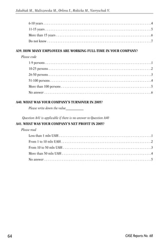 6-10 years . . . . . . . . . . . . . . . . . . . . . . . . . . . . . . . . . . . . . . . . . . . . . . . . . . . . . . . . . . . . . .4 
11-15 years . . . . . . . . . . . . . . . . . . . . . . . . . . . . . . . . . . . . . . . . . . . . . . . . . . . . . . . . . . . . .5 
More than 15 years . . . . . . . . . . . . . . . . . . . . . . . . . . . . . . . . . . . . . . . . . . . . . . . . . . . . . . .6 
Do not know . . . . . . . . . . . . . . . . . . . . . . . . . . . . . . . . . . . . . . . . . . . . . . . . . . . . . . . . . . . .7 
A39. HOW MANY EMPLOYEES ARE WORKING FULL-TIME IN YOUR COMPANY? 
Please code 
1-9 persons . . . . . . . . . . . . . . . . . . . . . . . . . . . . . . . . . . . . . . . . . . . . . . . . . . . . . . . . . . . . .1 
10-25 persons . . . . . . . . . . . . . . . . . . . . . . . . . . . . . . . . . . . . . . . . . . . . . . . . . . . . . . . . . . .2 
26-50 persons . . . . . . . . . . . . . . . . . . . . . . . . . . . . . . . . . . . . . . . . . . . . . . . . . . . . . . . . . . .3 
51-100 persons . . . . . . . . . . . . . . . . . . . . . . . . . . . . . . . . . . . . . . . . . . . . . . . . . . . . . . . . . .4 
More than 100 persons . . . . . . . . . . . . . . . . . . . . . . . . . . . . . . . . . . . . . . . . . . . . . . . . . . . .5 
No answer . . . . . . . . . . . . . . . . . . . . . . . . . . . . . . . . . . . . . . . . . . . . . . . . . . . . . . . . . . . . .6 
A40. WHAT WAS YOUR COMPANY’S TURNOVER IN 2005? 
Please write down the value____________ 
Question A41 is applicable if there is no answer to Question A40 
A41. WHAT WAS YOUR COMPANY’S NET PROFIT IN 2005? 
Please read 
Less than 1 mln UAH . . . . . . . . . . . . . . . . . . . . . . . . . . . . . . . . . . . . . . . . . . . . . . . . . . . . .1 
From 1 to 10 mln UAH . . . . . . . . . . . . . . . . . . . . . . . . . . . . . . . . . . . . . . . . . . . . . . . . . . . .2 
From 10 to 50 mln UAH . . . . . . . . . . . . . . . . . . . . . . . . . . . . . . . . . . . . . . . . . . . . . . . . . . .3 
More than 50 mln UAH . . . . . . . . . . . . . . . . . . . . . . . . . . . . . . . . . . . . . . . . . . . . . . . . . . .4 
No answer . . . . . . . . . . . . . . . . . . . . . . . . . . . . . . . . . . . . . . . . . . . . . . . . . . . . . . . . . . . . .5 
64 
Jakubiak M., Maliszewska M., Orlova I., Rokicka M., Vavryschuk V. 
CASE Reports No. 68 
 