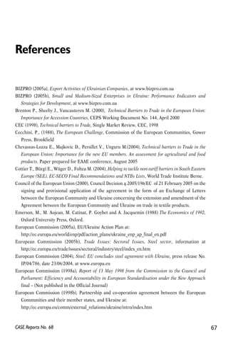 References 
BIZPRO (2005a), Export Activities of Ukrainian Companies, at www.bizpro.com.ua 
BIZPRO (2005b), Small and Medium-Sized Enterprises in Ukraine: Performance Indicators and 
Strategies for Development, at www.bizpro.com.ua 
Brenton P., Sheehy J., Vancauteren M. (2000), Technical Barriers to Trade in the European Union: 
Importance for Accession Countries, CEPS Working Document No. 144, April 2000 
CEC (1998), Technical barriers to Trade, Single Market Review, CEC, 1998 
Cecchini, P., (1988), The European Challenge, Commission of the European Communities, Gower 
Press, Brookfield 
Chevassus-Lozza E., Majkovic D., Persillet V., Unguru M.(2004), Technical barriers to Trade in the 
European Union: Importance for the new EU members. An assessment for agricultural and food 
products. Paper prepared for EAAE conference, August 2005 
Cottier T., Bürgi E., Wüger D., Foltea M. (2004), Helping to tackle non-tariff barriers in South Eastern 
Europe (SEE). EC-SECO Final Recommendations and NTBs Lists, World Trade Institute Berne. 
Council of the European Union (2000), Council Decision ą 2005/196/EC of 21 February 2005 on the 
signing and provisional application of the agreement in the form of an Exchange of Letters 
between the European Community and Ukraine concerning the extension and amendment of the 
Agreement between the European Community and Ukraine on trade in textile products. 
Emerson, M., M. Aujean, M. Catinat, P. Goybet and A. Jacquemin (1988) The Economics of 1992, 
Oxford University Press, Oxford. 
European Commission (2005a), EU/Ukraine Action Plan at: 
http://ec.europa.eu/world/enp/pdf/action_plans/ukraine_enp_ap_final_en.pdf 
European Commission (2005b), Trade Issues: Sectoral Issues, Steel sector, information at 
http://ec.europa.eu/trade/issues/sectoral/industry/steel/index_en.htm 
European Commission (2004), Steel: EU concludes steel agreement with Ukraine, press release No. 
IP/04/786, date 23/06/2004, at www.europa.eu 
European Commission (1998a), Report of 13 May 1998 from the Commission to the Council and 
Parliament: Efficiency and Accountability in European Standardisation under the New Approach 
final – (Not published in the Official Journal) 
European Commission (1998b), Partnership and co-operation agreement between the European 
Communities and their member states, and Ukraine at: 
http://ec.europa.eu/comm/external_relations/ukraine/intro/index.htm 
CASE Reports No. 68 67 
 