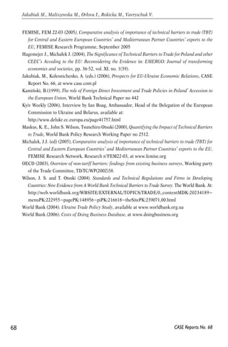 FEMISE, FEM 22-03 (2005), Comparative analysis of importance of technical barriers to trade (TBT) 
for Central and Eastern European Countries’ and Mediterranean Partner Countries’ exports to the 
EU, FEMISE Research Programme, September 2005 
Hagemejer J., Michałek J. (2004), The Significance of Technical Barriers to Trade for Poland and other 
CEEC’s Acceding to the EU: Reconsidering the Evidence in: EMERGO: Journal of transforming 
economies and societies, pp. 36-52, vol. XI, no. 1(39). 
Jakubiak, M., Kolesnichenko, A. (eds.) (2006), Prospects for EU-Ukraine Economic Relations, CASE 
Report No. 66, at www.case.com.pl 
Kamiński, B.(1999), The role of Foreign Direct Investment and Trade Policies in Poland’ Accession to 
the European Union, World Bank Technical Paper no 442 
Kyiv Weekly (2006), Interview by Ian Boag, Ambassador, Head of the Delegation of the European 
Commission to Ukraine and Belarus, available at: 
http://www.delukr.ec.europa.eu/page41757.html 
Maskus, K. E., John S. Wilson, Tsunehiro Otsuki (2000), Quantifying the Impact of Technical Barriers 
to Trade, World Bank Policy Research Working Paper no 2512. 
Michalek, J.J. (ed) (2005), Comparative analysis of importance of technical barriers to trade (TBT) for 
Central and Eastern European Countries’ and Mediterranean Partner Countries’ exports to the EU, 
FEMISE Research Network, Research n°FEM22-03, at www.femise.org 
OECD (2003), Overview of non-tariff barriers: findings from existing business surveys, Working party 
of the Trade Committee, TD/TC/WP(2002)38. 
Wilson, J. S. and T. Otsuki (2004). Standards and Technical Regulations and Firms in Developing 
Countries: New Evidence from A World Bank Technical Barriers to Trade Survey. The World Bank. At: 
http://web.worldbank.org/WBSITE/EXTERNAL/TOPICS/TRADE/0,,contentMDK:20234189~ 
menuPK:222955~pagePK:148956~piPK:216618~theSitePK:239071,00.html 
World Bank (2004). Ukraine Trade Policy Study, available at www.worldbank.org.ua 
World Bank (2006). Costs of Doing Business Database, at www.doingbusiness.org 
68 
Jakubiak M., Maliszewska M., Orlova I., Rokicka M., Vavryschuk V. 
CASE Reports No. 68 
