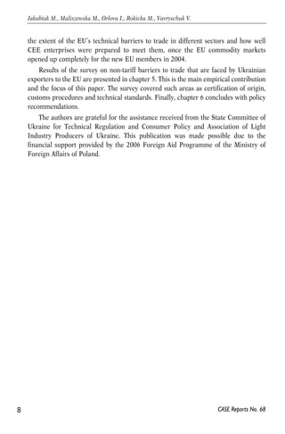 the extent of the EU’s technical barriers to trade in different sectors and how well 
CEE enterprises were prepared to meet them, once the EU commodity markets 
opened up completely for the new EU members in 2004. 
Results of the survey on non-tariff barriers to trade that are faced by Ukrainian 
exporters to the EU are presented in chapter 5. This is the main empirical contribution 
and the focus of this paper. The survey covered such areas as certification of origin, 
customs procedures and technical standards. Finally, chapter 6 concludes with policy 
recommendations. 
The authors are grateful for the assistance received from the State Committee of 
Ukraine for Technical Regulation and Consumer Policy and Association of Light 
Industry Producers of Ukraine. This publication was made possible due to the 
financial support provided by the 2006 Foreign Aid Programme of the Ministry of 
Foreign Affairs of Poland. 
8 
Jakubiak M., Maliszewska M., Orlova I., Rokicka M., Vavryschuk V. 
CASE Reports No. 68 
 