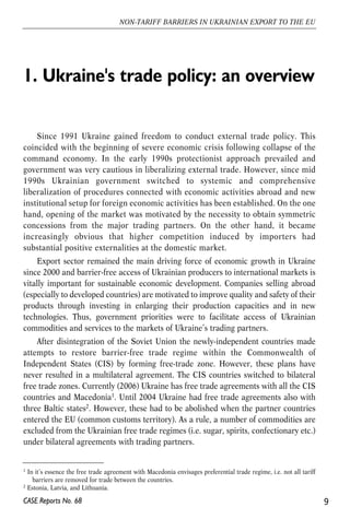 1. Ukraine's trade policy: an overview 
Since 1991 Ukraine gained freedom to conduct external trade policy. This 
coincided with the beginning of severe economic crisis following collapse of the 
command economy. In the early 1990s protectionist approach prevailed and 
government was very cautious in liberalizing external trade. However, since mid 
1990s Ukrainian government switched to systemic and comprehensive 
liberalization of procedures connected with economic activities abroad and new 
institutional setup for foreign economic activities has been established. On the one 
hand, opening of the market was motivated by the necessity to obtain symmetric 
concessions from the major trading partners. On the other hand, it became 
increasingly obvious that higher competition induced by importers had 
substantial positive externalities at the domestic market. 
Export sector remained the main driving force of economic growth in Ukraine 
since 2000 and barrier-free access of Ukrainian producers to international markets is 
vitally important for sustainable economic development. Companies selling abroad 
(especially to developed countries) are motivated to improve quality and safety of their 
products through investing in enlarging their production capacities and in new 
technologies. Thus, government priorities were to facilitate access of Ukrainian 
commodities and services to the markets of Ukraine’s trading partners. 
After disintegration of the Soviet Union the newly-independent countries made 
attempts to restore barrier-free trade regime within the Commonwealth of 
Independent States (CIS) by forming free-trade zone. However, these plans have 
never resulted in a multilateral agreement. The CIS countries switched to bilateral 
free trade zones. Currently (2006) Ukraine has free trade agreements with all the CIS 
countries and Macedonia1. Until 2004 Ukraine had free trade agreements also with 
three Baltic states2. However, these had to be abolished when the partner countries 
entered the EU (common customs territory). As a rule, a number of commodities are 
excluded from the Ukrainian free trade regimes (i.e. sugar, spirits, confectionary etc.) 
under bilateral agreements with trading partners. 
9 
NON-TARIFF BARRIERS IN UKRAINIAN EXPORT TO THE EU 
1 In it’s essence the free trade agreement with Macedonia envisages preferential trade regime, i.e. not all tariff 
barriers are removed for trade between the countries. 
2 Estonia, Latvia, and Lithuania. 
CASE Reports No. 68 
 