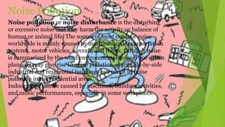 Noise pollution or noise disturbance is the disturbing
or excessive noise that may harm the activity or balance of
human or animal life. The source of most outdoor noise
worldwide is mainly caused by machines and transportation
systems, motor vehicles, aircraft, and trains. Outdoor noise
is summarized by the word environmental noise. Poor urban
planning may give rise to noise pollution, since side-by-side
industrial and residential buildings can result in noise
pollution in the residential areas.
Indoor noise can be caused by machines, building activities,
and music performances, especially in some workplaces.
Noise Pollution
 