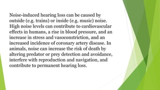 Noise-induced hearing loss can be caused by
outside (e.g. trains) or inside (e.g. music) noise.
High noise levels can contribute to cardiovascular
effects in humans, a rise in blood pressure, and an
increase in stress and vasoconstriction, and an
increased incidence of coronary artery disease. In
animals, noise can increase the risk of death by
altering predator or prey detection and avoidance,
interfere with reproduction and navigation, and
contribute to permanent hearing loss.
 