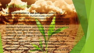 Soil contamination or soil pollution is caused by the
presence of xenobiotic (human-made) chemicals or other
alteration in the natural soil environment. It is typically caused
by industrial activity, agricultural chemicals, or improper
disposal of waste. The most common chemicals involved are
petroleum hydrocarbons, polynuclear aromatic hydrocarbons
(such as naphthalene and benzo(a)pyrene), solvents,
pesticides, lead, and other heavy metals. Contamination is
correlated with the degree of industrialization and intensity of
chemical usage.
The concern over soil contamination stems primarily from
health risks, from direct contact with the contaminated soil,
vapors from the contaminants, and from secondary
contamination of water supplies within and underlying the soil.
Soil Pollution
 