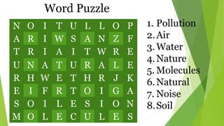 N O I T U L L O P
A R I W S A N Z F
T R I A I T W R E
U N A T U R A L E
R H W E T H R J K
E I F R T O I G A
S O I L E S I O N
M O L E C U L E S
1. Pollution
2.Air
3.Water
4.Nature
5. Molecules
6.Natural
7. Noise
8.Soil
Word Puzzle
 