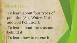 Objectives:-
To learn about four types of
pollution(Air, Water, Noise
and Soil Pollution).
To learn about the reasons
behind it.
To learn how to rescue it.
 
