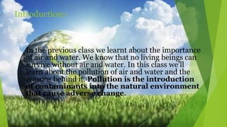 Introduction:-
In the previous class we learnt about the importance
of air and water. We know that no living beings can
survive without air and water. In this class we’ll
learn about the pollution of air and water and the
reasons behind it. Pollution is the introduction
of contaminants into the natural environment
that cause adverse change.
 