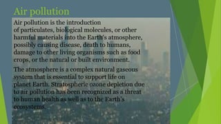 Air pollution
Air pollution is the introduction
of particulates, biological molecules, or other
harmful materials into the Earth's atmosphere,
possibly causing disease, death to humans,
damage to other living organisms such as food
crops, or the natural or built environment.
The atmosphere is a complex natural gaseous
system that is essential to support life on
planet Earth. Stratospheric ozone depletion due
to air pollution has been recognized as a threat
to human health as well as to the Earth's
ecosystems.
 