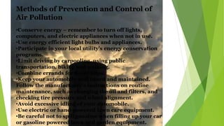 •Conserve energy – remember to turn off lights,
computers, and electric appliances when not in use.
•Use energy efficient light bulbs and appliances.
•Participate in your local utility’s energy conservation
programs.
•Limit driving by carpooling, using public
transportation, biking and walking.
•Combine errands for fewer trips.
•Keep your automobile well tuned and maintained.
Follow the manufacturer’s instructions on routine
maintenance, such as changing the oil and filters, and
checking tire pressure and wheel alignment.
•Avoid excessive idling of your automobile.
•Use electric or hand-powered lawn care equipment.
•Be careful not to spill gasoline when filling up your car
or gasoline powered lawn and garden equipment.
Methods of Prevention and Control of
Air Pollution
 