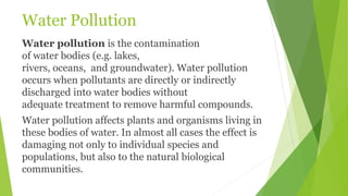 Water Pollution
Water pollution is the contamination
of water bodies (e.g. lakes,
rivers, oceans, and groundwater). Water pollution
occurs when pollutants are directly or indirectly
discharged into water bodies without
adequate treatment to remove harmful compounds.
Water pollution affects plants and organisms living in
these bodies of water. In almost all cases the effect is
damaging not only to individual species and
populations, but also to the natural biological
communities.
 