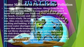 • Never throw rubbish away anyhow. Always look for the
correct waste bin. If there is none around, please take it
home and put it in your trash can. This includes places like
the beach, riverside and water bodies.
• Use water wisely. Do not keep the tap running when not in
use. Also, you can reduce the amount of water you use in
washing and bathing. If we all do this, we can significantly
prevent water shortages and reduce the amount of dirty
water that needs treatment.
• Do not throw chemicals, oils, paints and medicines down
the sink drain, or the toilet. In many cities, your local
environment office can help with the disposal of medicines
and chemicals. Check with your local authorities if there is a
chemical disposal plan for local residents.
Some Methods to Prevent Water Pollution
 