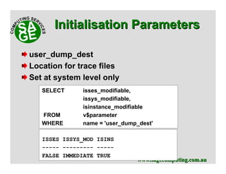 www.sagecomputing.com.auwww.sagecomputing.com.au
user_dump_dest
Location for trace files
Set at system level only
SELECT isses_modifiable,
issys_modifiable,
isinstance_modifiable
FROM v$parameter
WHERE name = 'user_dump_dest'
ISSES ISSYS_MOD ISINS
----- --------- -----
FALSE IMMEDIATE TRUE
Initialisation ParametersInitialisation Parameters
 