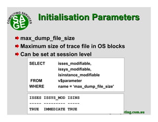 www.sagecomputing.com.auwww.sagecomputing.com.au
max_dump_file_size
Maximum size of trace file in OS blocks
Can be set at session level
SELECT isses_modifiable,
issys_modifiable,
isinstance_modifiable
FROM v$parameter
WHERE name = ‘max_dump_file_size'
ISSES ISSYS_MOD ISINS
----- --------- -----
TRUE IMMEDIATE TRUE
Initialisation ParametersInitialisation Parameters
 