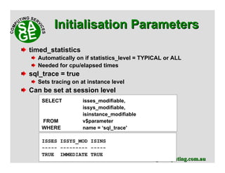 www.sagecomputing.com.auwww.sagecomputing.com.au
timed_statistics
Automatically on if statistics_level = TYPICAL or ALL
Needed for cpu/elapsed times
sql_trace = true
Sets tracing on at instance level
Can be set at session level
SELECT isses_modifiable,
issys_modifiable,
isinstance_modifiable
FROM v$parameter
WHERE name = ‘sql_trace'
ISSES ISSYS_MOD ISINS
----- --------- -----
TRUE IMMEDIATE TRUE
Initialisation ParametersInitialisation Parameters
 