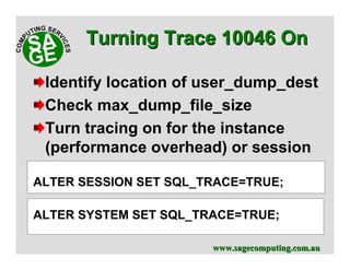 www.sagecomputing.com.auwww.sagecomputing.com.au
Identify location of user_dump_dest
Check max_dump_file_size
Turn tracing on for the instance
(performance overhead) or session
ALTER SESSION SET SQL_TRACE=TRUE;
ALTER SYSTEM SET SQL_TRACE=TRUE;
Turning Trace 10046 OnTurning Trace 10046 On
 