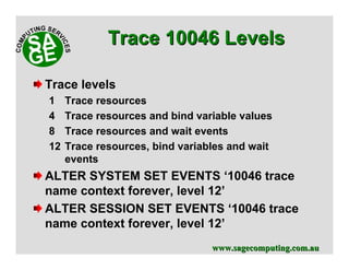 www.sagecomputing.com.auwww.sagecomputing.com.au
Trace levels
1 Trace resources
4 Trace resources and bind variable values
8 Trace resources and wait events
12 Trace resources, bind variables and wait
events
ALTER SYSTEM SET EVENTS ‘10046 trace
name context forever, level 12’
ALTER SESSION SET EVENTS ‘10046 trace
name context forever, level 12’
Trace 10046 LevelsTrace 10046 Levels
 