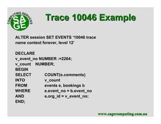 www.sagecomputing.com.auwww.sagecomputing.com.au
ALTER session SET EVENTS ‘10046 trace
name context forever, level 12’
DECLARE
v_event_no NUMBER :=2264;
v_count NUMBER;
BEGIN
SELECT COUNT(e.comments)
INTO v_count
FROM events e, bookings b
WHERE e.event_no = b.event_no
AND e.org_id = v_event_no;
END;
Trace 10046 ExampleTrace 10046 Example
 