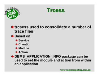 www.sagecomputing.com.auwww.sagecomputing.com.au
trcsess used to consolidate a number of
trace files
Based on
Service
Clientid
Module
Action
DBMS_APPLICATION_INFO package can be
used to set the module and action from within
an application
TrcessTrcess
 