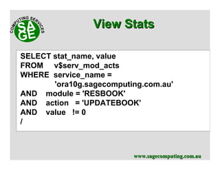 www.sagecomputing.com.auwww.sagecomputing.com.au
View StatsView Stats
SELECT stat_name, value
FROM v$serv_mod_acts
WHERE service_name =
'ora10g.sagecomputing.com.au'
AND module = 'RESBOOK'
AND action = 'UPDATEBOOK'
AND value != 0
/
 