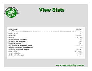 www.sagecomputing.com.auwww.sagecomputing.com.au
View StatsView Stats
STAT_NAME VALUE
---------------------------------------------------------------- ----------
user calls 4
DB time 859564
DB CPU 250180
parse count (total) 9
parse time elapsed 916
execute count 24
sql execute elapsed time 573749
opened cursors cumulative 9
session logical reads 31912
redo size 5770380
user commits 1
db block changes 49480
 