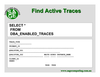 www.sagecomputing.com.auwww.sagecomputing.com.au
Find Active TracesFind Active Traces
SELECT *
FROM
DBA_ENABLED_TRACES
TRACE_TYPE
---------------------
PRIMARY_ID
-------------------------------------------------------------
QUALIFIER_ID1
------------------------------------------------
QUALIFIER_ID2 WAITS BINDS INSTANCE_NAME
-------------------------------- ----- ----- ----------------
CLIENT_ID
PENNY
TRUE TRUE
 