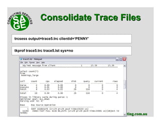 www.sagecomputing.com.auwww.sagecomputing.com.au
Consolidate Trace FilesConsolidate Trace Files
trcsess output=trace4.trc module=RESBOOK
tkprof trace5.trc trace5.lst sys=no
trcsess output=trace5.trc clientid=‘PENNY’
 