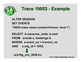 www.sagecomputing.com.auwww.sagecomputing.com.au
SELECT b.resource_code, b.cost
FROM events e, bookings b
WHERE e.event_no = b.event_no
AND e.org_id = 1030;
Trace 10053Trace 10053 -- ExampleExample
ALTER SESSION
SET EVENTS
‘10053 trace name context forever, level 1’;
ora10g_ora_3028.trc
 
