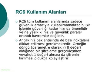 Halka Açık (Public)
RC6 Kullanım Alanları
 RC6 tüm kullanım alanlarında sadece
güvenlik amacıyla kullanılmamaktadır. Bir
işlemin güvenliği kadar hızı da önemlidir
ve ne yazık ki hız ve güvenlik paralel
orantılı kavramlar değildir.
 Ancak hız beklentisinde de bazı noktalara
dikkat edilmesi gerekmektedir. Örneğin
döngü (parametre olarak r) 0 değeri
aldığında bir şifreleme gerçekleşmez
veyahut 1 değeri alması da şifrenin
kırılması oldukça kolaylaştırır.
 