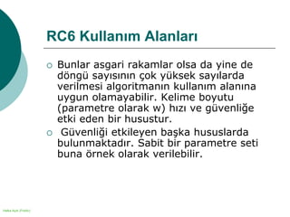 Halka Açık (Public)
RC6 Kullanım Alanları
 Bunlar asgari rakamlar olsa da yine de
döngü sayısının çok yüksek sayılarda
verilmesi algoritmanın kullanım alanına
uygun olamayabilir. Kelime boyutu
(parametre olarak w) hızı ve güvenliğe
etki eden bir husustur.
 Güvenliği etkileyen başka hususlarda
bulunmaktadır. Sabit bir parametre seti
buna örnek olarak verilebilir.
 