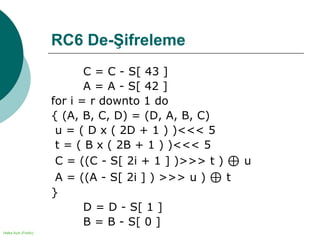 Halka Açık (Public)
RC6 De-Şifreleme
C = C - S[ 43 ]
A = A - S[ 42 ]
for i = r downto 1 do
{ (A, B, C, D) = (D, A, B, C)
u = ( D x ( 2D + 1 ) )<<< 5
t = ( B x ( 2B + 1 ) )<<< 5
C = ((C - S[ 2i + 1 ] )>>> t ) ⊕ u
A = ((A - S[ 2i ] ) >>> u ) ⊕ t
}
D = D - S[ 1 ]
B = B - S[ 0 ]
 