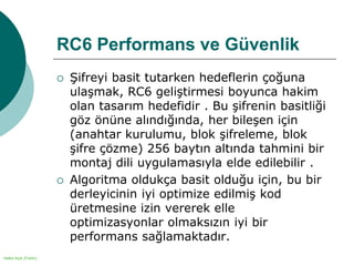 Halka Açık (Public)
RC6 Performans ve Güvenlik
 Şifreyi basit tutarken hedeflerin çoğuna
ulaşmak, RC6 geliştirmesi boyunca hakim
olan tasarım hedefidir . Bu şifrenin basitliği
göz önüne alındığında, her bileşen için
(anahtar kurulumu, blok şifreleme, blok
şifre çözme) 256 baytın altında tahmini bir
montaj dili uygulamasıyla elde edilebilir .
 Algoritma oldukça basit olduğu için, bu bir
derleyicinin iyi optimize edilmiş kod
üretmesine izin vererek elle
optimizasyonlar olmaksızın iyi bir
performans sağlamaktadır.
 