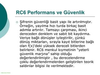 Halka Açık (Public)
RC6 Performans ve Güvenlik
 Şifrenin güvenliği basit yapı ile artırılmıştır.
Örneğin, yayılma hızı turda birkaç basit
adımla artırılır. Tamsayı çarpması, ikinci
dereceden denklem ve sabit bit kaydırma.
Veriye bağlı dönüşler iyileştirilir, çünkü
dönüş miktarları, sırayla kayıt bitlerine bağlı
olan f(x)'deki yüksek dereceli bitlerden
belirlenir. RC6 menkul kıymetinin “yeterli
güvenlik marjına” sahip olduğu
değerlendirilmiştir , bu derecelendirme
çoklu değerlendirmelerden geliştirilen teorik
saldırılar bilgisi ile verilmektedir.
 