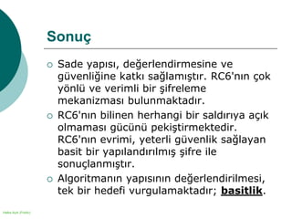 Halka Açık (Public)
Sonuç
 Sade yapısı, değerlendirmesine ve
güvenliğine katkı sağlamıştır. RC6'nın çok
yönlü ve verimli bir şifreleme
mekanizması bulunmaktadır.
 RC6'nın bilinen herhangi bir saldırıya açık
olmaması gücünü pekiştirmektedir.
RC6'nın evrimi, yeterli güvenlik sağlayan
basit bir yapılandırılmış şifre ile
sonuçlanmıştır.
 Algoritmanın yapısının değerlendirilmesi,
tek bir hedefi vurgulamaktadır; basitlik.
 
