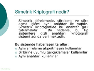 Halka Açık (Public)
Simetrik Kriptografi nedir?
Simetrik şifrelemede, şifreleme ve şifre
açma işlemi aynı anahtar ile yapılır.
Simetrik kriptografide bu anahtar gizli
tutulmalıdır. Bu nedenle, bu tip
sistemlere gizli anahtarlı kriptografi
sistemi adı da verilmektedir.
Bu sistemde haberleşen taraflar:
 Aynı şifreleme algoritmasını kullanırlar
 Birbirine uyumlu gerçeklemeler kullanırlar
 Aynı anahtarı kullanırlar
 